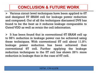 Various circuit level techniques have been applied to 6T
and designed 5T SRAM cell for leakage power reduction
and compared. Out of all the techniques discussed DVS has
found t b th b t as it reduces l k
f   d to be the best          d      leakage comparable t
                                                     bl to
Gated VDD as well as retain the cell information.

    It has been found that in conventional 6T SRAM cell up
to 98% reduction in leakage power can be achieved using
these techniques. With conventional 5T cell about 11.8%
leakage power reduction has been achieved than
conventional 6T cell. Further applying the leakage
reduction t h i
  d ti      techniques t th 5T cell h shown 26% more
                       to the       ll has h
reduction in leakage than in the case of 6T cell.



                        NITM , GWALIOR
 