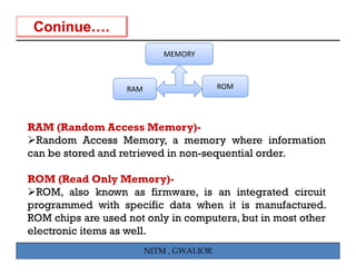 MEMORY



                   RAM                    ROM




RAM (Random Access Memory)-
  Random Access Memory, a memory where information
can be stored and retrieved in non-sequential order
                               non sequential order.

ROM (Read Only Memory)-
  ROM, l
  ROM also k  known as fi firmware, i an i t
                                    is   integrated circuit
                                                 t d i it
programmed with specific data when it is manufactured.
ROM chips are used not only in computers, but in most other
electronic items as well.
                         NITM , GWALIOR
 