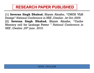 [1] Soveran Singh Dhakad, Shyam Akashe, “CMOS VLSI
    S        Si h Dh k d Sh          Ak h
Design” National Conference in NEE ,Gwalior , Ist Oct. 2009.
[ ]
[2] Soveran Singh Dhakad, Shyam Akashe, “Cache
                    g              y
Memory cell for Leakage Power ” National Conference in
NEE , Gwalior ,26th June . 2010.




                         NITM , GWALIOR
 