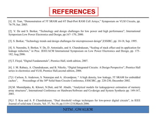[1[. H. Tran, “Demonstration of 5T SRAM and 6T Dual Port RAM Cell Arrays, Symposium on VLSI Circuits, pp.
               Demonstration                   Dual-Port          Arrays,”
74-79, Jun. 2005.

[2]. V. De and S. Borkar, “Technology and design challenges for low power and high performance”, International
Symposium Low Power Electronics and Design, pp.167- 170, 2000.

[3]. S. Borkar, “Technology trends and design challenges for microprocessor design”,ESSIRC, pp. 10-18, Sep. 1995.

[4]. S. Narendra, S. Borkar, V. De, D. Antoniadis, and A. Chandrakasan, “Scaling of stack effect and its application for
leakage reduction,” in Proc. IEEE/ACM International Symposium on Low Power Electronics and Design, pp. 175–
      g                                                  y                                                g
182, Aug.2006.

[5].T. Floyd, “Digital Fundamentals”, Prentice Hall, ninth edition, 2007.

[6]. J. M. Rabaey, A. Chandrakasan,
[6] J M Rabaey A Chandrakasan and B Nikolic “Digital Integrated Circuits: A Design Perspective”, Prentice Hall
                                          B. Nikolic, Digital                      Perspective
series in electronics and VLSI, Prentice Hall,second edition, 2006.

[7].I. Carlson, S. Anderson, S. Natarajan and A. Alvandpour, “ A high density, low leakage, 5T SRAM for embedded
caches”,     Proceedings of the 30th Solid State Circuits Conference, ESSCIRC, pp. 220-230, December 2002.

[8].M. Mamidipaka, K. Khouri, N.Dutt, and M. Abadir, “Analytical models for leakagepower estimation of memory
array structures”, International Conference on Hardware/Software and Co-design and System Synthesis pp. 149-167,
2001.

[9].J. T. Koa and A. P. Chandrakasan, “Dual threshold voltage techniques for low-power digital circuits”, in IEEE
Journal of solid state Circuits, Vol. 37, No.10, pp.1119-1218,March 2006.

                                                 NITM , GWALIOR
 