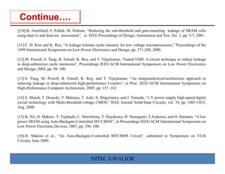 [[ ]
[[10].B. Amelifard, F. Fallah, M. Pedram, “Reducing the sub-threshold and g
                   ,         ,           ,        g                       gate-tunneling leakage of SRAM cells
                                                                                       g      g
using dual-vt and dual-tox assessment”, in IEEE Proceedings of Design, Automation and Test, Vol. 2, pp. 5-7, 2001.

[11].C. H. Kim and K. Roy, “A leakage tolerant cache memory for low voltage microprocessors,” Proceedings of the
1998 International Symposium on Low-Power Electronics and Design, pp. 271-280, 2000.

[12].M. Powell, S. Yang, B. Falsafi, K. Roy, and T. Vijaykumar, “Gated-VDD: A circuit technique to reduce leakage
in deep-submicron cache memories”, Proceedings IEEE/ACM International Symposium on Low Power Electronics
and Design, 2002, pp. 98–100.

[13].S. Yang, M. Powell, B. Falsafi, K. Roy, and T. Vijaykumar, “An integratedcircuit/architecture approach to
reducing leakage in deep-submicron high-performance I-caches”, in Proc. IEEE/ACM International Symposium on
High-Performance Computer Architecture, 2005, pp. 157–162.

[14].S. Mutoh, T. Douseki, Y. Matsuya, T. Aoki, S. Shigematsu,
[14] S Mutoh T Douseki Y Matsuya T Aoki S Shigematsu and J Yamada “1-V power supply high-speed digital
                                                                J. Yamada, 1-V
circuit technology with Multi-threshold-voltage CMOS,” IEEE Journal Solid-State Circuits, vol. 34, pp. 1007-1025,
Aug. 2000.

[15].K. Nii, H. Makino, Y. Tujihashi, C. Morishima, Y. Hayakawa, H. Nunogami, T.Arakawa, and H. Hamano, “A low
power SRAM using Auto-Backgate-Controlled MT-CMOS”, in Proceedings IEEE/ACM International Symposium on
Low Power Electronic Devices, 2007, pp. 296–300.

[16].H. Makino et al., “An Auto-Backgate-Controlled MTCMOS Circuit”, submitted to Symposium on VLSI
Circuits, June 2000.



                                            NITM , GWALIOR
 
