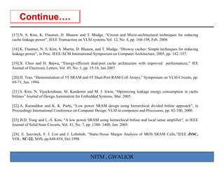 [17].N. S. Kim, K. Flautner, D. Blaauw and T. Mudge, “Circuit and Micro-architectural techniques for reducing
cache leakage power”, IEEE Transaction on VLSI systems Vol. 12, No. 4, pp. 168-198, Feb. 2008.

[18].K. Flautner, N. S. Kim, S. Martin, D. Blaauw, and T. Mudge, “Drowsy caches: Simple techniques for reducing
leakage power”, in Proc IEEE/ACM International Symposium on Computer Architecture 2005 pp 142 157
        power      Proc.                                                 Architecture, 2005, pp. 142–157.

[19].X. Chen and H. Bajwa, “Energy-efficient dual-port cache architecture with improved performances,” IEE
Journal of Electronic Letters, Vol. 43, No. 1, pp. 15-18, Jan.2007.

[20].H. Tran, “Demonstration of 5T SRAM and 6T Dual-Port RAM Cell Arrays,” Symposium on VLSI Circuits, pp.
69-71, Jun. 1994.

[21].S. Kim, N. Vijaykrishnan, M. Kandemir and M. J. Irwin, “Optimizing leakage energy consumption in cache
bitlines
bitlines” Journal of Design Automation for Embedded Systems Mar 2005
                                                    Systems, Mar. 2005.

[22].A. Karandikar and K. K. Parhi, “Low power SRAM design using hierarchical divided bitline approach”, in
Proceedings International Conference on Computer Design: VLSI in computers and Processors, pp. 82-100, 2000.

[23] B.D. Yong and L.-S. Kim, “A l
                   d         i        low power SRAM using hi
                                                            i hierarchical bi li and l l sense amplifier”, i IEEE
                                                                       hi l bitline d local       lifi     in
Journal of Solid State Circuits, Vol. 41, No. 7, pp. 1388- 1400, Jun. 2005.

[24]. E. Seevinck, F. J. List and J. Lohsttoh, “Static-Noise Margin Analysis of MOS SRAM Cells,”IEEE JSSC,
VOL. SC-22, NOS, pp.848-854, Oct.1998.
            ,     , pp          ,



                                               NITM , GWALIOR
 