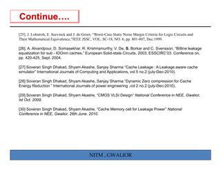[25]. J. Lohstroh, E. Seevinck and J. de Groot, “Worst-Case Static Noise Margin Criteria for Logic Circuits and
Their Mathematical Equivalence,”IEEE JSSC, VOL. SC-18, NO. 6, pp. 801-807, Dec.1999.

[26]. A. Alvandpour, D. Somasekhar, R. Krishnamurthy, V. De, S. Borkar and C. Svensson, “Bitline leakage
equalization for sub - lOOnm caches,” European Solid state Circuits 2003 ESSCIRC’03 Conference on
                             caches            Solid-state Circuits, 2003, ESSCIRC 03.               on,
pp. 420-425, Sept. 2004.

[27] Soveran Singh Dhakad, Shyam Akashe, Sanjay Sharma “Cache Leakage : A Leakage aware cache
simulator” International Journals of Computing and Applications, vol 5 no.2 (july-Dec-2010).

[28] Soveran Singh Dhakad, Shyam Akashe, Sanjay Sharma “Dynamic Zero compression for Cache
Energy Reduction ” International Journals of power engineering ,vol 2 no.2 (july-Dec-2010).

[29] Soveran Singh Dhakad, Shyam Akashe, “CMOS VLSI Design National Conference in NEE Gwalior,
                   Dhakad        Akashe CMOS        Design”                       NEE, Gwalior
Ist Oct. 2009.

[30] Soveran Singh Dhakad, Shyam Akashe, “Cache Memory cell for Leakage Power” National
Conference in NEE, Gwalior, 26th June. 2010.




                                            NITM , GWALIOR
 
