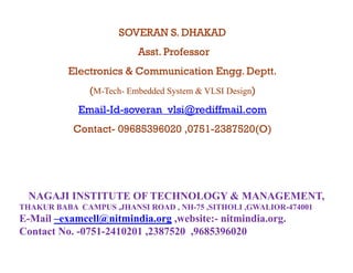 SOVERAN S. DHAKAD
                          Asst.
                          Asst Professor
          Electronics & Communication Engg. Deptt.
               (M-Tech- Embedded System & VLSI Design)
                  Tech-

            Email-Id-
            Email-Id-soveran_vlsi@rediffmail.com
           Contact-
           Contact- 09685396020 ,0751-2387520(O)
                                ,0751-




  NAGAJI INSTITUTE OF TECHNOLOGY & MANAGEMENT,
THAKUR BABA CAMPUS ,JHANSI ROAD , NH-75 ,SITHOLI ,GWALIOR-474001
E-Mail –examcell@nitmindia.org ,website:- nitmindia.org.
                 @            g,                      g
Contact No. -0751-2410201 ,2387520 ,9685396020
 