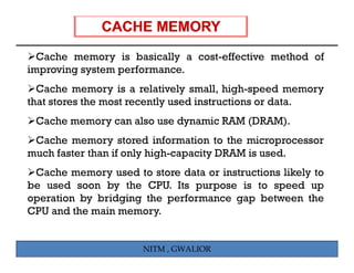 Cache memory is basically a cost-effective method of
improving system performance.
  Cache memory is a relatively small, high-speed memory
that stores the most recently used instructions or data.
 Cache memory ca al o use d a ic RAM (DRAM)
        e o can also e dynamic       (DRAM).
 Cache memory stored information to the microprocessor
much faster than if only high-capacity DRAM is used
                                               used.
 Cache memory used to store data or instructions likely to
be used soon by the CPU. Its purpose is to speed up
operation by bridging the performance gap between the
CPU and the main memory.


                      NITM , GWALIOR
 