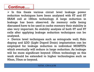 In this thesis various circuit level leakage pg power
reduction techniques have been analyzed with 6T and 5T
SRAM cell at 180nm technology. A large reduction in
leakage has been observed As memory cells being
                      observed.
discussed have to be used in cache memory their stability is
also very important. So stability analysis of both 6T and 5T
cells after applying leakage reduction techniques can be
       f         i                   i         i
analyzed.
   Device level techniques such as retrograde well; Halo
                       q                    g          ;
doping and LDD (Light Doped Drain) implantation can be
employed for leakage reduction in individual MOSFETs
which eventually will reduce in large reduction As leakage
                                       reduction.
will be more significant beyond 100nm technology so this
work should be extended to higher technologies such as
90nm, 70
90     70nm or b
               beyond.
                     d

                       NITM , GWALIOR
 