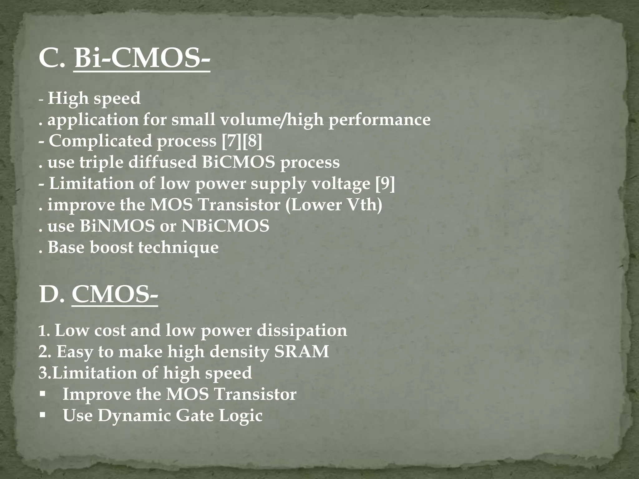 C. Bi-CMOS- 
- High speed 
. application for small volume/high performance 
- Complicated process [7][8] 
. use triple diffused BiCMOS process 
- Limitation of low power supply voltage [9] 
. improve the MOS Transistor (Lower Vth) 
. use BiNMOS or NBiCMOS 
. Base boost technique 
D. CMOS- 
1. Low cost and low power dissipation 
2. Easy to make high density SRAM 
3.Limitation of high speed 
 Improve the MOS Transistor 
 Use Dynamic Gate Logic 
 