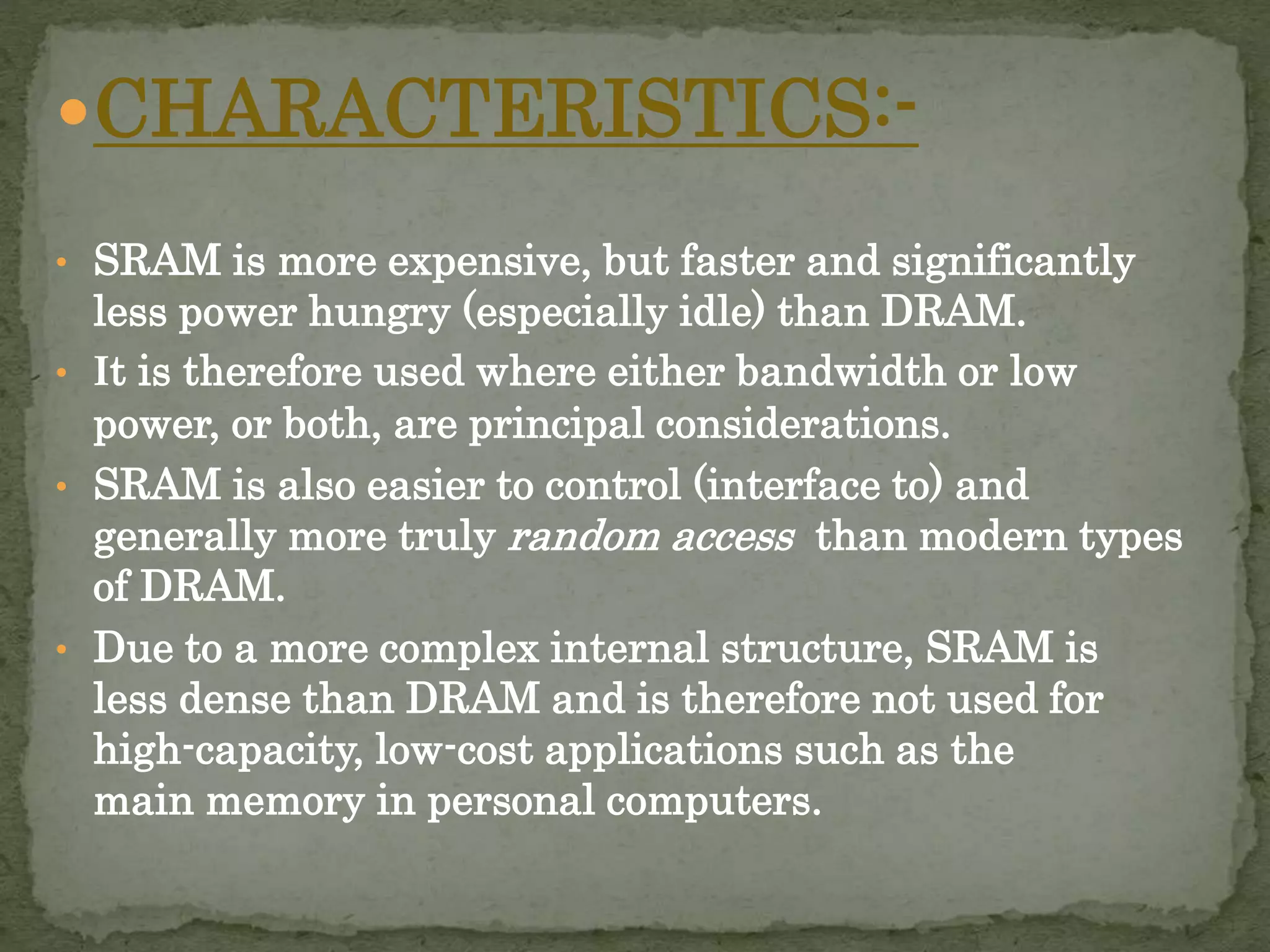 CHARACTERISTICS:- 
• SRAM is more expensive, but faster and significantly 
less power hungry (especially idle) than DRAM. 
• It is therefore used where either bandwidth or low 
power, or both, are principal considerations. 
• SRAM is also easier to control (interface to) and 
generally more truly random access than modern types 
of DRAM. 
• Due to a more complex internal structure, SRAM is 
less dense than DRAM and is therefore not used for 
high-capacity, low-cost applications such as the 
main memory in personal computers. 
 