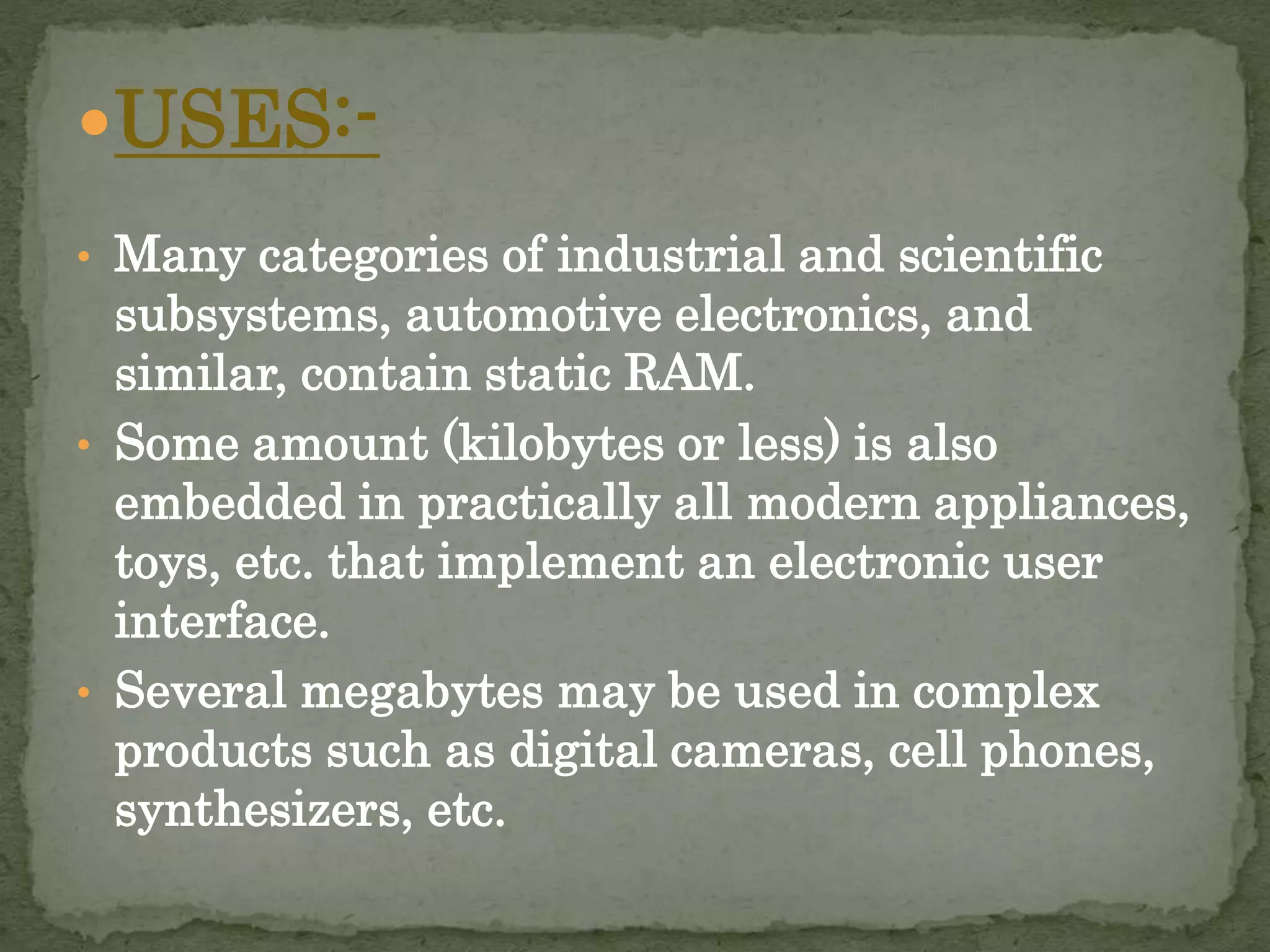 USES:- 
• Many categories of industrial and scientific 
subsystems, automotive electronics, and 
similar, contain static RAM. 
• Some amount (kilobytes or less) is also 
embedded in practically all modern appliances, 
toys, etc. that implement an electronic user 
interface. 
• Several megabytes may be used in complex 
products such as digital cameras, cell phones, 
synthesizers, etc. 
 