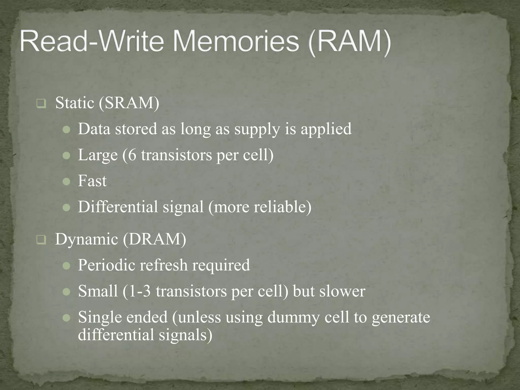  Static (SRAM) 
 Data stored as long as supply is applied 
 Large (6 transistors per cell) 
 Fast 
 Differential signal (more reliable) 
 Dynamic (DRAM) 
 Periodic refresh required 
 Small (1-3 transistors per cell) but slower 
 Single ended (unless using dummy cell to generate 
differential signals) 
 