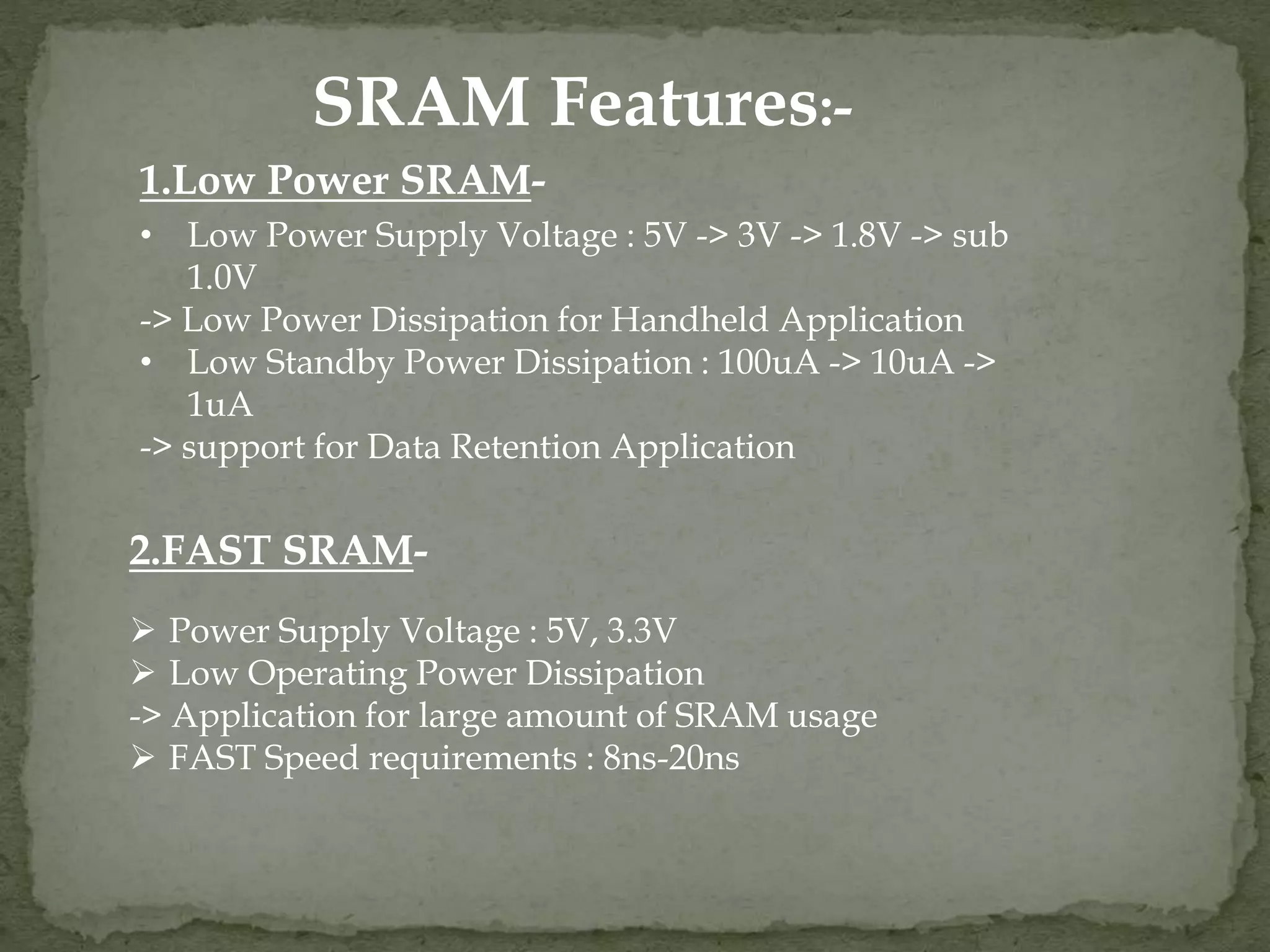 SRAM Features:- 
1.Low Power SRAM- 
• Low Power Supply Voltage : 5V -> 3V -> 1.8V -> sub 
1.0V 
-> Low Power Dissipation for Handheld Application 
• Low Standby Power Dissipation : 100uA -> 10uA -> 
1uA 
-> support for Data Retention Application 
2.FAST SRAM- 
 Power Supply Voltage : 5V, 3.3V 
 Low Operating Power Dissipation 
-> Application for large amount of SRAM usage 
 FAST Speed requirements : 8ns-20ns 
 
