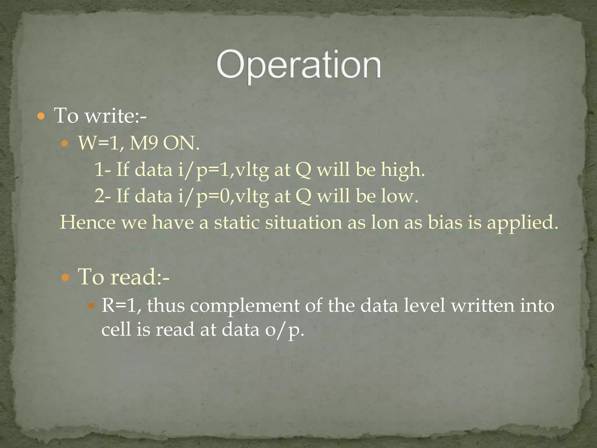  To write:- 
 W=1, M9 ON. 
1- If data i/p=1,vltg at Q will be high. 
2- If data i/p=0,vltg at Q will be low. 
Hence we have a static situation as lon as bias is applied. 
 To read:- 
 R=1, thus complement of the data level written into 
cell is read at data o/p. 
 