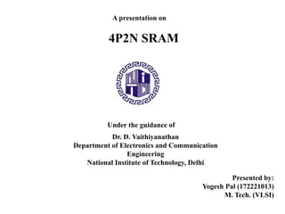 A presentation on
4P2N SRAM
Under the guidance of
Dr. D. Vaithiyanathan
Department of Electronics and Communication
Engineering
National Institute of Technology, Delhi
Presented by:
Yogesh Pal (172221013)
M. Tech. (VLSI)
 
