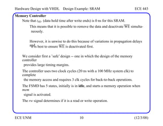 Hardware Design with VHDL
Memory Controller
Design Example: SRAM ECE 443
Note that tHD (data hold time after write ends) is 0 ns for this SRAM.
This means that it is possible to remove the data and deactivate WE simulta-
neously.
However, it is unwise to do this because of variations in propagation delays
and
it is best to ensure WE is deactivated first.
We consider first a ’safe’ design -- one in which the design of the memory
controller
provides large timing margins.
The controller uses two clock cycles (20 ns with a 100 MHz system clk) to
complete
the memory access and requires 3 clk cycles for back-to-back operations.
The FSMD has 5 states, initially is in idle, and starts a memory operation when
mem
signal is activated.
The rw signal determines if it is a read or write operation.
ECE UNM 10 (12/3/08)
 