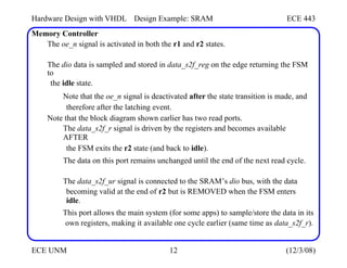 Hardware Design with VHDL
Memory Controller
Design Example: SRAM ECE 443
The oe_n signal is activated in both the r1 and r2 states.
The dio data is sampled and stored in data_s2f_reg on the edge returning the FSM
to
the idle state.
Note that the oe_n signal is deactivated after the state transition is made, and
therefore after the latching event.
Note that the block diagram shown earlier has two read ports.
The data_s2f_r signal is driven by the registers and becomes available
AFTER
the FSM exits the r2 state (and back to idle).
The data on this port remains unchanged until the end of the next read cycle.
The data_s2f_ur signal is connected to the SRAM’s dio bus, with the data
becoming valid at the end of r2 but is REMOVED when the FSM enters
idle.
This port allows the main system (for some apps) to sample/store the data in its
own registers, making it available one cycle earlier (same time as data_s2f_r).
ECE UNM 12 (12/3/08)
 