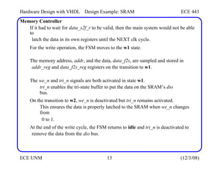 Hardware Design with VHDL
Memory Controller
Design Example: SRAM ECE 443
If it had to wait for data_s2f_r to be valid, then the main system would not be able
to
latch the data in its own registers until the NEXT clk cycle.
For the write operation, the FSM moves to the w1 state.
The memory address, addr, and the data, data_f2s, are sampled and stored in
addr_reg and data_f2s_reg registers on the transition to w1.
The we_n and tri_n signals are both activated in state w1.
tri_n enables the tri-state buffer to put the data on the SRAM’s dio
bus.
On the transition to w2, we_n is deactivated but tri_n remains activated.
This ensures the data is properly latched to the SRAM when we_n changes
from
0 to 1.
At the end of the write cycle, the FSM returns to idle and tri_n is deactivated to
remove the data from the dio bus.
ECE UNM 13 (12/3/08)
 