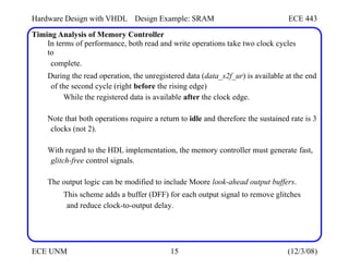 Hardware Design with VHDL Design Example: SRAM ECE 443
Timing Analysis of Memory Controller
In terms of performance, both read and write operations take two clock cycles
to
complete.
During the read operation, the unregistered data (data_s2f_ur) is available at the end
of the second cycle (right before the rising edge)
While the registered data is available after the clock edge.
Note that both operations require a return to idle and therefore the sustained rate is 3
clocks (not 2).
With regard to the HDL implementation, the memory controller must generate fast,
glitch-free control signals.
The output logic can be modified to include Moore look-ahead output buffers.
This scheme adds a buffer (DFF) for each output signal to remove glitches
and reduce clock-to-output delay.
ECE UNM 15 (12/3/08)
 