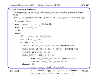 Hardware Design with VHDL
HDL of Memory Controller
Design Example: SRAM ECE 443
To compensate for the added clock cycle, we ’look ahead’ at the state’s future
value
(state_next signal) and use it to replace the state_reg signals in the output logic.
library ieee;
use ieee.std_logic_1164.all;
entity sram_ctrl
is
port(
clk, reset: in std_logic;
mem: in std_logic;
rw: in std_logic;
addr: in std_logic_vector(18 downto 0);
data_f2s: in std_logic_vector(7 downto 0);
ready: out std_logic;
data_s2f_r, data_s2f_ur:
out std_logic_vector(7 downto 0);
ad: out std_logic_vector(18
downto 0);
we_n, oe_n: out std_logic;
dio: inout std_logic_vector(7 downto 0);
ce_n: out std_logic); end sram_ctrl;
ECE UNM 16 (12/3/08)
 