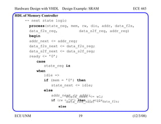 Hardware Design with VHDL
HDL of Memory Controller
Design Example: SRAM ECE 443
-- next state logic
process(state_reg, mem, rw, dio, addr, data_f2s,
data_f2s_reg, data_s2f_reg, addr_reg)
begin
addr_next <= addr_reg;
data_f2s_next <= data_f2s_reg;
data_s2f_next <= data_s2f_reg;
ready <= ’0’;
case
state_reg is
when
idle =>
if (mem = ’0’) then
state_next <= idle;
else
addr_next <= addr;
if (rw = ’0’) then -- write
state_next <=
data_f2s_next
else
w1;
<= data_f2s;
ECE UNM 19 (12/3/08)
 
