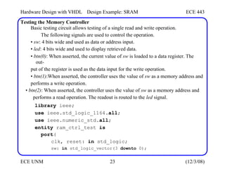 Hardware Design with VHDL Design Example: SRAM ECE 443
Testing the Memory Controller
Basic testing circuit allows testing of a single read and write operation.
The following signals are used to control the operation.
• sw: 4 bits wide and used as data or address input.
• led: 4 bits wide and used to display retrieved data.
• btn(0): When asserted, the current value of sw is loaded to a data register. The
out-
put of the register is used as the data input for the write operation.
• btn(1):When asserted, the controller uses the value of sw as a memory address and
performs a write operation.
• btn(2): When asserted, the controller uses the value of sw as a memory address and
performs a read operation. The readout is routed to the led signal.
library ieee;
use ieee.std_logic_1164.all;
use ieee.numeric_std.all;
entity ram_ctrl_test is
port(
clk, reset: in std_logic;
sw: in std_logic_vector(3 downto 0);
ECE UNM 23 (12/3/08)
 