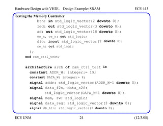 Hardware Design with VHDL Design Example: SRAM ECE 443
Testing the Memory Controller
btn: in std_logic_vector(2 downto 0);
led: out std_logic_vector(3 downto 0);
ad: out std_logic_vector(18 downto 0);
we_n, oe_n: out std_logic;
dio: inout std_logic_vector(7
ce_n: out std_logic
downto 0);
);
end ram_ctrl_test;
architecture arch of ram_ctrl_test
constant ADDR_W: integer:= 19;
constant DATA_W: integer:= 8;
is
signal addr: std_logic_vector(ADDR_W-1 downto 0);
signal data_f2s, data_s2f:
std_logic_vector(DATA_W-1 downto 0);
signal mem, rw: std_logic;
signal data_reg: std_logic_vector(3 downto 0);
signal db_btn: std_logic_vector(2 downto 0);
ECE UNM 24 (12/3/08)
 