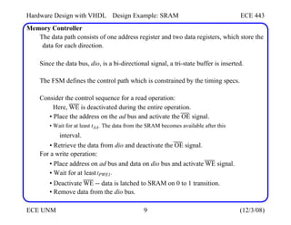 Hardware Design with VHDL
Memory Controller
Design Example: SRAM ECE 443
The data path consists of one address register and two data registers, which store the
data for each direction.
Since the data bus, dio, is a bi-directional signal, a tri-state buffer is inserted.
The FSM defines the control path which is constrained by the timing specs.
Consider the control sequence for a read operation:
Here, WE is deactivated during the entire operation.
• Place the address on the ad bus and activate the OE signal.
• Wait for at least tAA. The data from the SRAM becomes available after this
interval.
• Retrieve the data from dio and deactivate the OE signal.
For a write operation:
• Place address on ad bus and data on dio bus and activate WE signal.
• Wait for at least tPWE1.
• Deactivate WE -- data is latched to SRAM on 0 to 1 transition.
• Remove data from the dio bus.
ECE UNM 9 (12/3/08)
 
