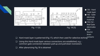 ● 136 - Hard
mask layer
● 142 - Gate
electrode
material
● 150,152 -
Real Gate
electrodes
● 154 -
Source
drain
contacts
❏ Hard mask layer is patterned (Fig.17), which then used for selective etching
❏ Using this Hard mask layer various connections are established, e.g. -
common gate connection between pull-up and pull-down transistors
❏ After planarizing Fig.18 is obtained
Fig. 18 [5]
Fig. 17 [5]
 