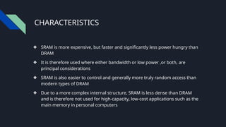 CHARACTERISTICS
❖ SRAM is more expensive, but faster and significantly less power hungry than
DRAM
❖ It is therefore used where either bandwidth or low power ,or both, are
principal considerations
❖ SRAM is also easier to control and generally more truly random access than
modern types of DRAM
❖ Due to a more complex internal structure, SRAM is less dense than DRAM
and is therefore not used for high-capacity, low-cost applications such as the
main memory in personal computers
 