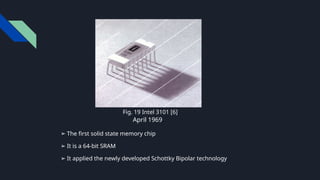 ➢ The first solid state memory chip
➢ It is a 64-bit SRAM
➢ It applied the newly developed Schottky Bipolar technology
April 1969.
Fig. 19 Intel 3101 [6].
 