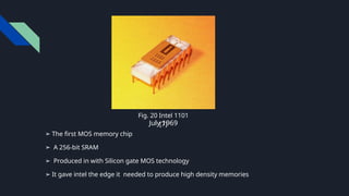 ➢ The first MOS memory chip
➢ A 256-bit SRAM
➢ Produced in with Silicon gate MOS technology
➢ It gave intel the edge it needed to produce high density memories
July 1969
Fig. 20 Intel 1101
[7]
 