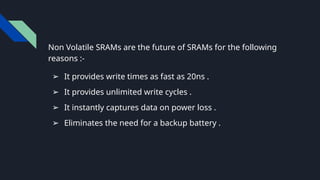 Non Volatile SRAMs are the future of SRAMs for the following
reasons :-
➢ It provides write times as fast as 20ns .
➢ It provides unlimited write cycles .
➢ It instantly captures data on power loss .
➢ Eliminates the need for a backup battery .
 
