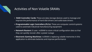 Activities of Non Volatile SRAMs
➢ RAID Controller Cards: These are data storage devices used to manage and
improve the performance of hard disk drivers and solid-state drivers
➢ Programmable Logic Controllers (PLCs): These are computer control systems
used to automate industrial manufacturing equipment
➢ Network Routers: It uses nvSRAM to store critical configuration data so that
they can quickly recover after a power outage
➢ Electronic Gaming Machines: nvSRAM is replacing volatile memories in this
application to eliminate batteries and improve performance
 