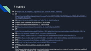 Sources
● [1]https://en.m.wikipedia.org/wiki/Static_random-access_memory
● [2]
https://encrypted-tbn0.gstatic.com/images?q=tbn%3AANd9GcTt6M5kR4jsgp9At1BE3orl2vgMXElW-ii
Cs-4blQYRSMQo2VP6
● [3]https://commons.wikimedia.org/wiki/File:6t-SRAM-cell.png
● [4]https://www.slideshare.net/tipusultan3150/sram-dram
● [5]http://www.freepatentsonline.com/20130193516.pdf
● [6]https://newsroom.intel.com/news/intel-at-50-intels-first-product-3101/
● [7]
https://commons.wikimedia.org/wiki/File:Intel_1101_1a.jpghttps://commons.wikimedia.org/wiki/File:Intel_1101_1a.
● [8]https://en.wikipedia.org/wiki/Conroe_(microprocessor)#Conroe
● [9]https://hexus.net/tech/news/cpu/133988-intel-core-i9-9900t-tested-multiple-times-geekbench-4/
● [10]https://fuse.wikichip.org/news/525/iedm-2017-isscc-2018-intels-10nm-switching-to-cobalt-interconnects/5/
● [11]https://www.esaitech.com/lsi-logic-ser523-6-port-raid-controllercard.html
● [12]https://images.app.goo.gl/p2bwpxSDR9uNsNuG6
● [13]https://www.lifewire.com/how-routers-work-816456
● [14]
http://www.emissourian.com/local_news/county/electronic-gaming-machines-in-use-in-franklin-county-not-regulated/
 
