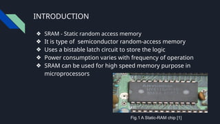 INTRODUCTION
❖ SRAM - Static random access memory
❖ It is type of semiconductor random-access memory
❖ Uses a bistable latch circuit to store the logic
❖ Power consumption varies with frequency of operation
❖ SRAM can be used for high speed memory purpose in
microprocessors
Fig.1 A Static-RAM chip [1]
 