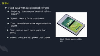 SRAM
❖ Hold data without external refresh
Fig.2 SRAM Memory Chip
[2]
❖ Simplicity : don’t require external refresh
circuitry
❖ Speed: SRAM is faster than DRAM
❖ Cost: several times more expensive than
DRAM
❖ Size: take up much more space than
DRAM
❖ Power: Consume less power than DRAM
 
