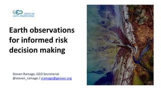 Earth observations
for informed risk
decision making
Steven Ramage, GEO Secretariat
@steven_ramage / sramage@geosec.org
 