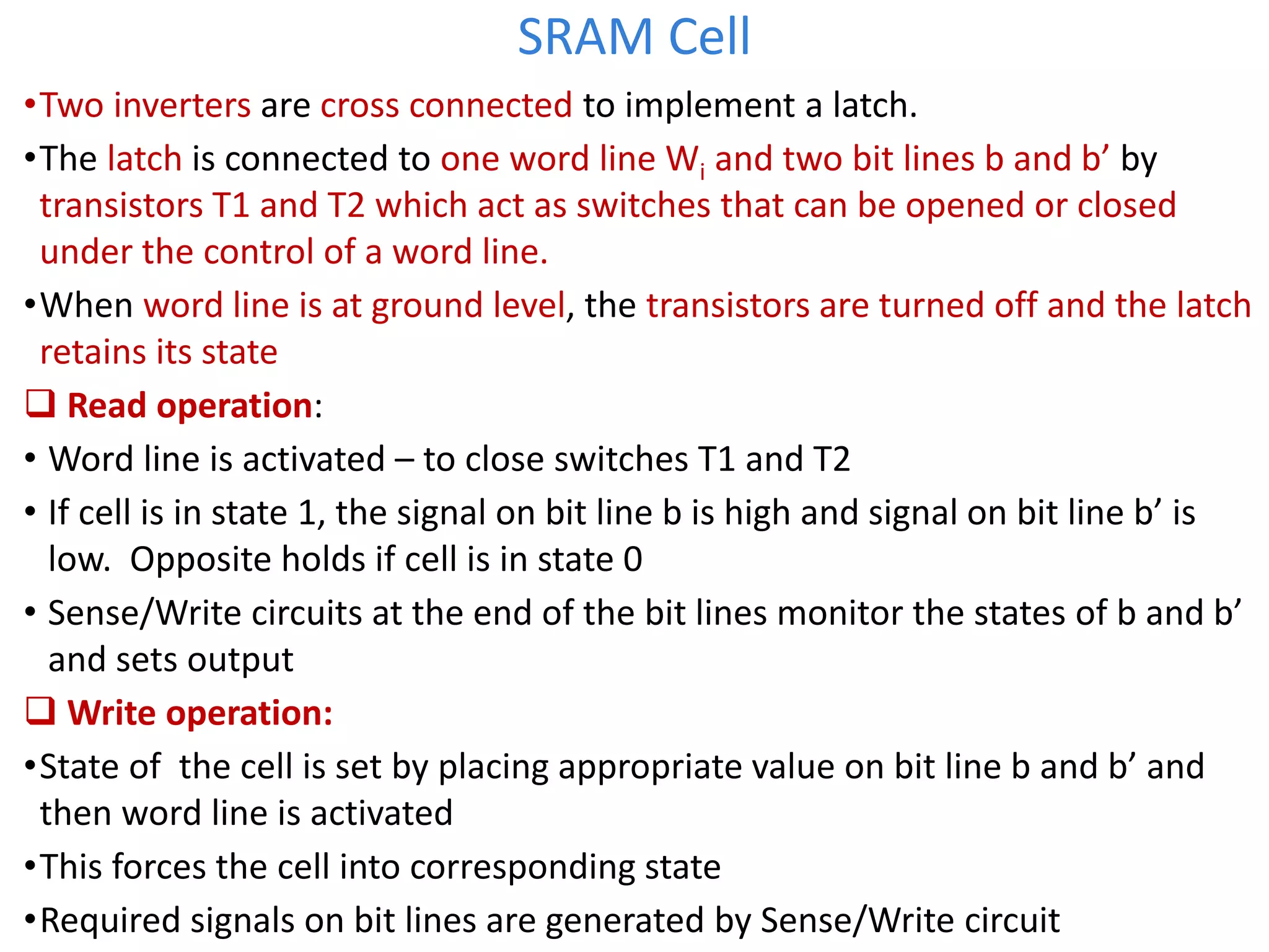 SRAM Cell
•Two inverters are cross connected to implement a latch.
•The latch is connected to one word line Wi and two bit lines b and b’ by
transistors T1 and T2 which act as switches that can be opened or closed
under the control of a word line.
•When word line is at ground level, the transistors are turned off and the latch
retains its state
 Read operation:
• Word line is activated – to close switches T1 and T2
• If cell is in state 1, the signal on bit line b is high and signal on bit line b’ is
low. Opposite holds if cell is in state 0
• Sense/Write circuits at the end of the bit lines monitor the states of b and b’
and sets output
 Write operation:
•State of the cell is set by placing appropriate value on bit line b and b’ and
then word line is activated
•This forces the cell into corresponding state
•Required signals on bit lines are generated by Sense/Write circuit
 