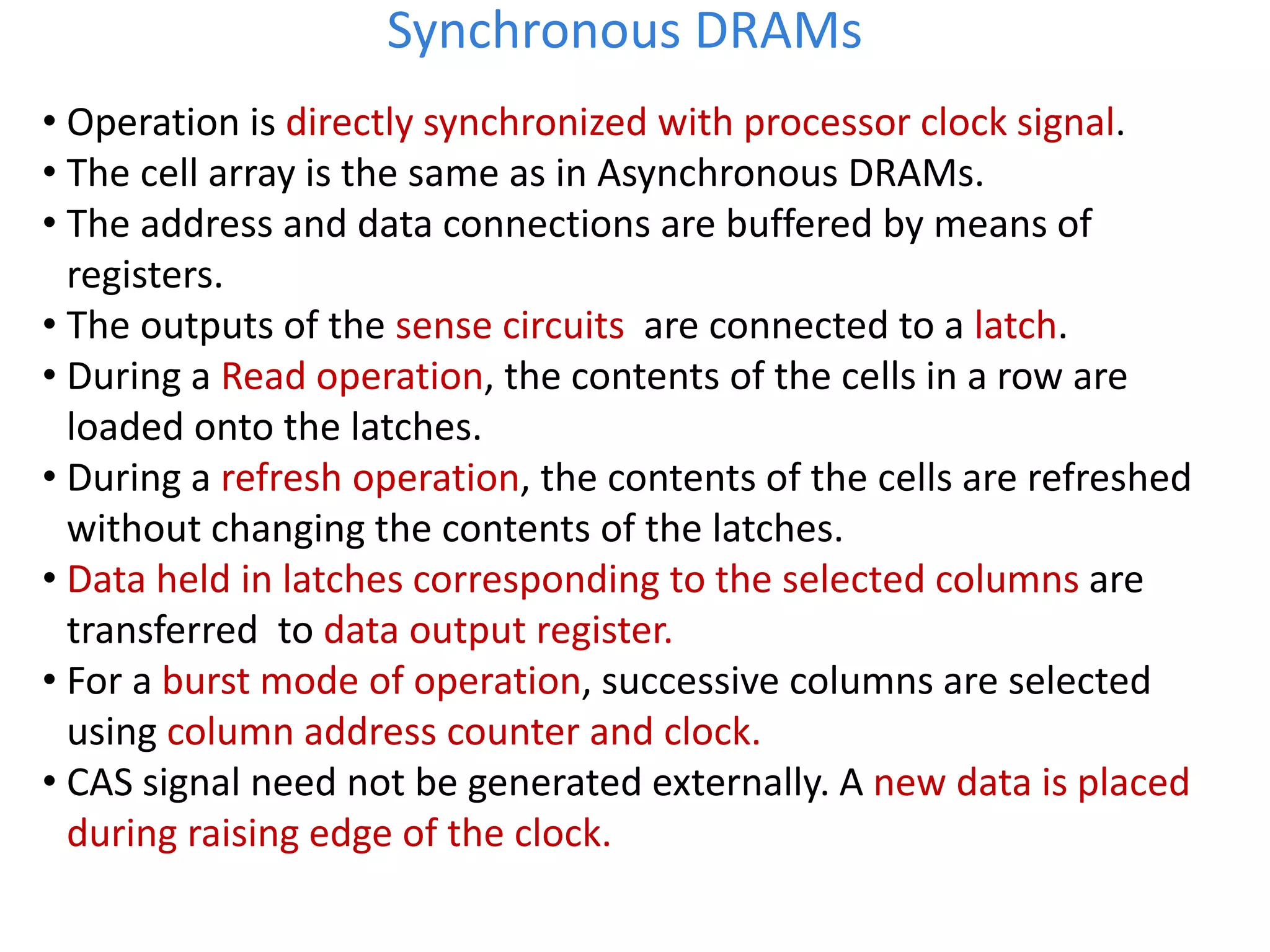• Operation is directly synchronized with processor clock signal.
• The cell array is the same as in Asynchronous DRAMs.
• The address and data connections are buffered by means of
registers.
• The outputs of the sense circuits are connected to a latch.
• During a Read operation, the contents of the cells in a row are
loaded onto the latches.
• During a refresh operation, the contents of the cells are refreshed
without changing the contents of the latches.
• Data held in latches corresponding to the selected columns are
transferred to data output register.
• For a burst mode of operation, successive columns are selected
using column address counter and clock.
• CAS signal need not be generated externally. A new data is placed
during raising edge of the clock.
Synchronous DRAMs
 
