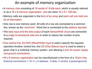 An example of memory organization
•A memory chip consisting of 16 words of 8 bits each, which is usually referred
to as a 16 x 8 memory organization and can store 16 x 8 = 128 bits.
•Memory cells are organized in the form of an array and each cell can hold one
bit of information.
•One row is one memory word. All cells of a row are connected to a common
line, known as the “word line”. Word line is connected to the address decoder.
•The data input and the data output of each Sense/Write circuit are connected
to a single bi-directional data line in order to reduce the number of pins
required.
•One control line, the R/W (Read/Write) input is used a specify the required
operation.Another control line, the CS (Chip Select) input is used to select a
given chip in a multichip memory system and allowing 2 pins for power supply
and ground connections.
16 x 8 memory organization can be manufactured in the form of a 16-pin chip.
External connections = 16 => ( 4 address, 8 data, 2 control, 2 power/ground)
 