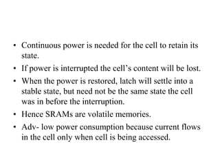 • Continuous power is needed for the cell to retain its
state.
• If power is interrupted the cell’s content will be lost.
• When the power is restored, latch will settle into a
stable state, but need not be the same state the cell
was in before the interruption.
• Hence SRAMs are volatile memories.
• Adv- low power consumption because current flows
in the cell only when cell is being accessed.
 