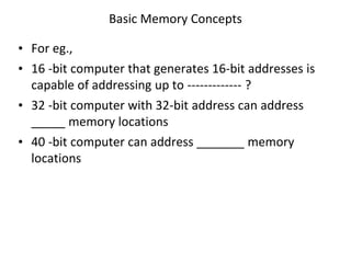Basic Memory Concepts
• For eg.,
• 16 -bit computer that generates 16-bit addresses is
capable of addressing up to ------------- ?
• 32 -bit computer with 32-bit address can address
_____ memory locations
• 40 -bit computer can address _______ memory
locations
 