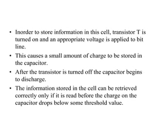 • Inorder to store information in this cell, transistor T is
turned on and an appropriate voltage is applied to bit
line.
• This causes a small amount of charge to be stored in
the capacitor.
• After the transistor is turned off the capacitor begins
to discharge.
• The information stored in the cell can be retrieved
correctly only if it is read before the charge on the
capacitor drops below some threshold value.
 