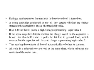 • During a read operation the transistor in the selected cell is turned on.
• A sense amplifier connected to the bit line detects whether the charge
stored on the capacitor is above the threshold value.
• If so it drives the bit line to a high voltage representing logic value 1
• If the sense amplifier detects whether the charge stored on the capacitor is
below the threshold value, it pulls the bit line to ground level, which
ensures that the capacitor will have no charge, representing logic value 0.
• Thus reading the contents of the cell automatically refreshes its contents.
• All cells in a selected row are read at the same time, which refreshes the
contents of the entire row.
 