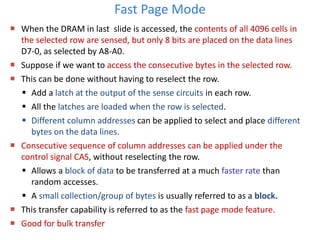 Fast Page Mode
 When the DRAM in last slide is accessed, the contents of all 4096 cells in
the selected row are sensed, but only 8 bits are placed on the data lines
D7-0, as selected by A8-A0.
 Suppose if we want to access the consecutive bytes in the selected row.
 This can be done without having to reselect the row.
 Add a latch at the output of the sense circuits in each row.
 All the latches are loaded when the row is selected.
 Different column addresses can be applied to select and place different
bytes on the data lines.
 Consecutive sequence of column addresses can be applied under the
control signal CAS, without reselecting the row.
 Allows a block of data to be transferred at a much faster rate than
random accesses.
 A small collection/group of bytes is usually referred to as a block.
 This transfer capability is referred to as the fast page mode feature.
 Good for bulk transfer
 