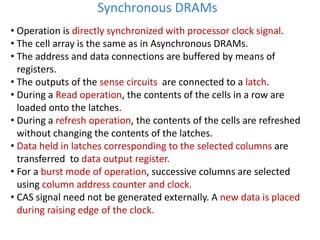 • Operation is directly synchronized with processor clock signal.
• The cell array is the same as in Asynchronous DRAMs.
• The address and data connections are buffered by means of
registers.
• The outputs of the sense circuits are connected to a latch.
• During a Read operation, the contents of the cells in a row are
loaded onto the latches.
• During a refresh operation, the contents of the cells are refreshed
without changing the contents of the latches.
• Data held in latches corresponding to the selected columns are
transferred to data output register.
• For a burst mode of operation, successive columns are selected
using column address counter and clock.
• CAS signal need not be generated externally. A new data is placed
during raising edge of the clock.
Synchronous DRAMs
 