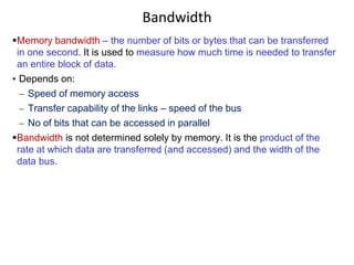 Bandwidth
Memory bandwidth – the number of bits or bytes that can be transferred
in one second. It is used to measure how much time is needed to transfer
an entire block of data.
• Depends on:
– Speed of memory access
– Transfer capability of the links – speed of the bus
– No of bits that can be accessed in parallel
Bandwidth is not determined solely by memory. It is the product of the
rate at which data are transferred (and accessed) and the width of the
data bus.
 