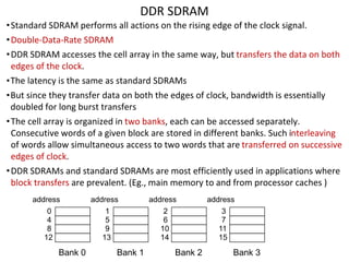 DDR SDRAM
•Standard SDRAM performs all actions on the rising edge of the clock signal.
•Double-Data-Rate SDRAM
•DDR SDRAM accesses the cell array in the same way, but transfers the data on both
edges of the clock.
•The latency is the same as standard SDRAMs
•But since they transfer data on both the edges of clock, bandwidth is essentially
doubled for long burst transfers
•The cell array is organized in two banks, each can be accessed separately.
Consecutive words of a given block are stored in different banks. Such interleaving
of words allow simultaneous access to two words that are transferred on successive
edges of clock.
•DDR SDRAMs and standard SDRAMs are most efficiently used in applications where
block transfers are prevalent. (Eg., main memory to and from processor caches )
address
Bank 0
0
4
8
12
address
Bank 1
1
5
9
13
address
Bank 2
2
6
10
14
address
Bank 3
3
7
11
15
 