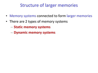 Structure of larger memories
• Memory systems connected to form larger memories
• There are 2 types of memory systems
– Static memory systems
– Dynamic memory systems
 