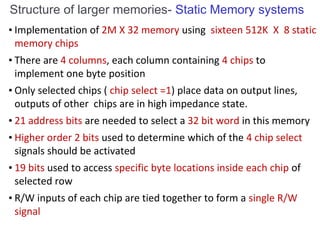 • Implementation of 2M X 32 memory using sixteen 512K X 8 static
memory chips
• There are 4 columns, each column containing 4 chips to
implement one byte position
• Only selected chips ( chip select =1) place data on output lines,
outputs of other chips are in high impedance state.
• 21 address bits are needed to select a 32 bit word in this memory
• Higher order 2 bits used to determine which of the 4 chip select
signals should be activated
• 19 bits used to access specific byte locations inside each chip of
selected row
• R/W inputs of each chip are tied together to form a single R/W
signal
Structure of larger memories- Static Memory systems
 