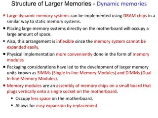 Structure of Larger Memories - Dynamic memories
 Large dynamic memory systems can be implemented using DRAM chips in a
similar way to static memory systems.
 Placing large memory systems directly on the motherboard will occupy a
large amount of space.
 Also, this arrangement is inflexible since the memory system cannot be
expanded easily.
 Physical implementation more conveniently done in the form of memory
modules
 Packaging considerations have led to the development of larger memory
units known as SIMMs (Single In-line Memory Modules) and DIMMs (Dual
In-line Memory Modules).
 Memory modules are an assembly of memory chips on a small board that
plugs vertically onto a single socket on the motherboard.
 Occupy less space on the motherboard.
 Allows for easy expansion by replacement.
 